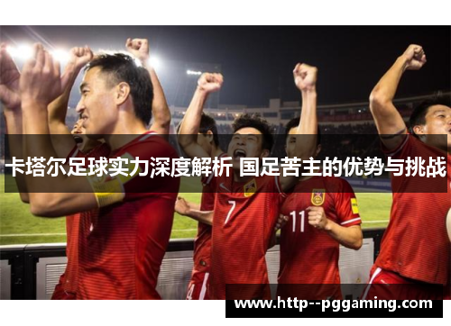 卡塔尔足球实力深度解析 国足苦主的优势与挑战 卡塔尔足球实力深度解析 国足苦主的优势与挑战