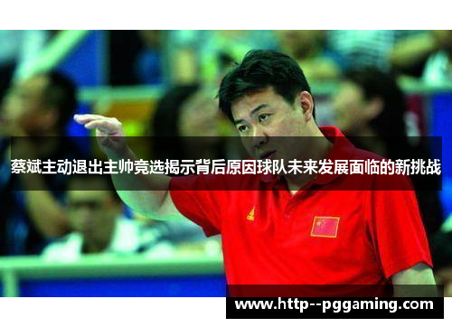 蔡斌主动退出主帅竞选揭示背后原因球队未来发展面临的新挑战 蔡斌主动退出主帅竞选揭示背后原因球队未来发展面临的新挑战
