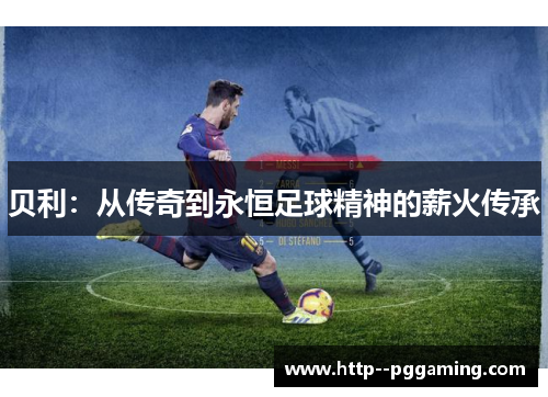贝利:从传奇到永恒足球精神的薪火传承 贝利:从传奇到永恒足球精神的薪火传承