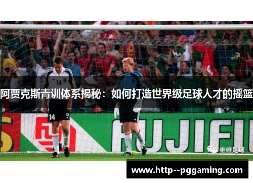 阿贾克斯青训体系揭秘:如何打造世界级足球人才的摇篮 阿贾克斯青训体系揭秘:如何打造世界级足球人才的摇篮