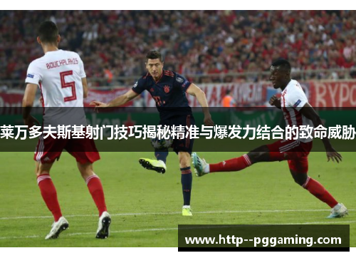 莱万多夫斯基射门技巧揭秘精准与爆发力结合的致命威胁