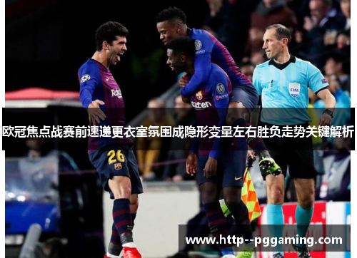 欧冠焦点战赛前速递更衣室氛围成隐形变量左右胜负走势关键解析 欧冠焦点战赛前速递更衣室氛围成隐形变量左右胜负走势关键解析