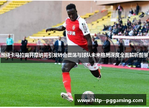 围绕卡马拉离开摩纳哥引发转会震荡与球队未来格局深度全面解析前景 围绕卡马拉离开摩纳哥引发转会震荡与球队未来格局深度全面解析前景