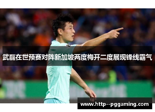 武磊在世预赛对阵新加坡两度梅开二度展现锋线霸气