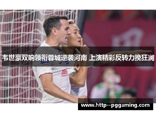 韦世豪双响领衔蓉城逆袭河南 上演精彩反转力挽狂澜