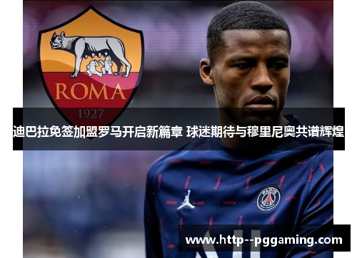 迪巴拉免签加盟罗马开启新篇章 球迷期待与穆里尼奥共谱辉煌