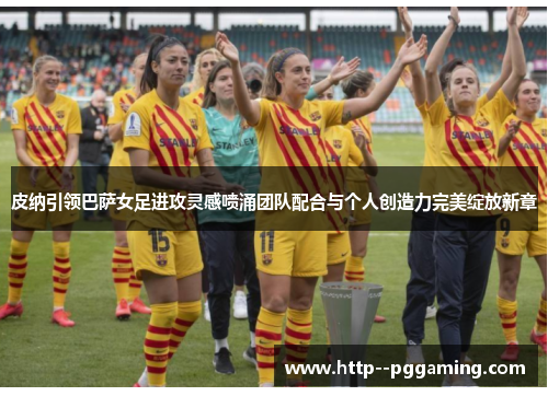 皮纳引领巴萨女足进攻灵感喷涌团队配合与个人创造力完美绽放新章